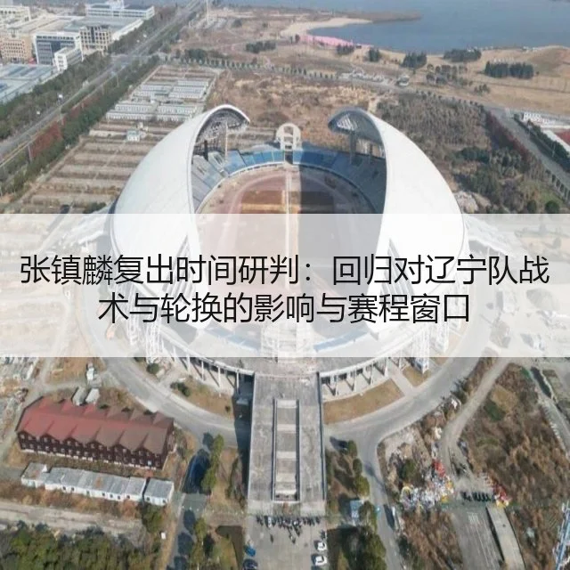 张镇麟复出时间研判:回归对辽宁队战术与轮换的影响与赛程窗口